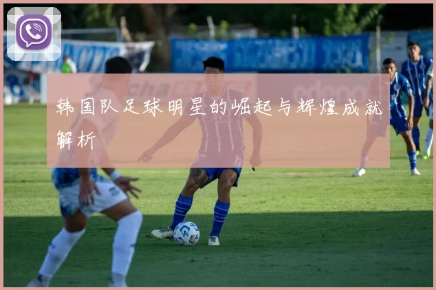 韩国队足球明星的崛起与辉煌成就解析