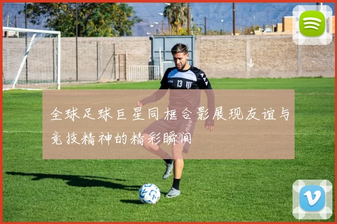 全球足球巨星同框合影展现友谊与竞技精神的精彩瞬间