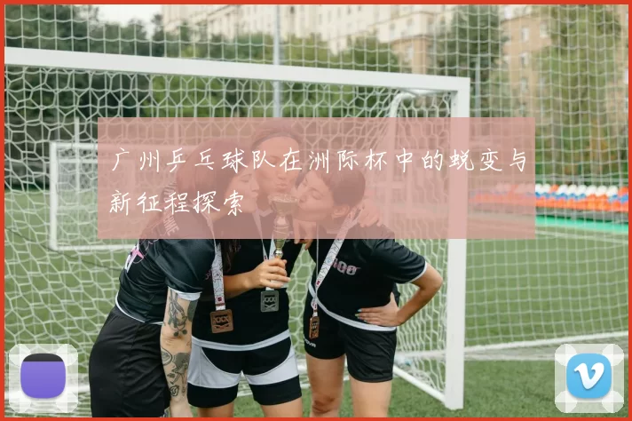 广州乒乓球队在洲际杯中的蜕变与新征程探索