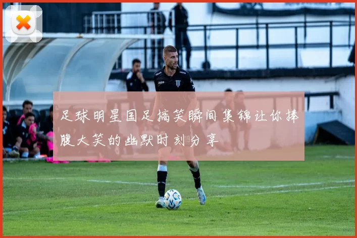 足球明星国足搞笑瞬间集锦让你捧腹大笑的幽默时刻分享