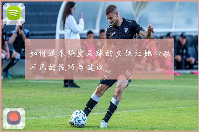 如何追求热爱足球的女孩让她心动不已的技巧与建议