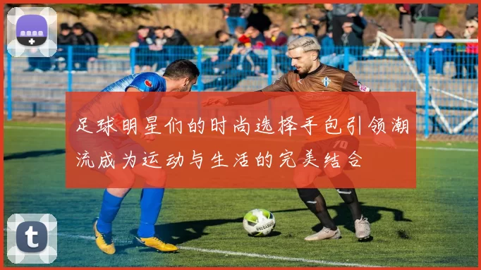 足球明星们的时尚选择手包引领潮流成为运动与生活的完美结合
