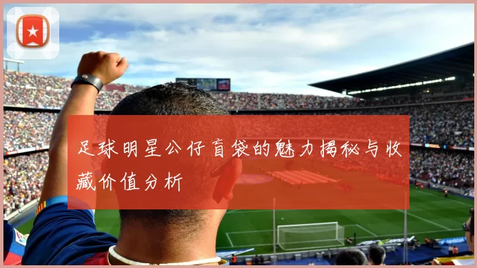 足球明星公仔盲袋的魅力揭秘与收藏价值分析