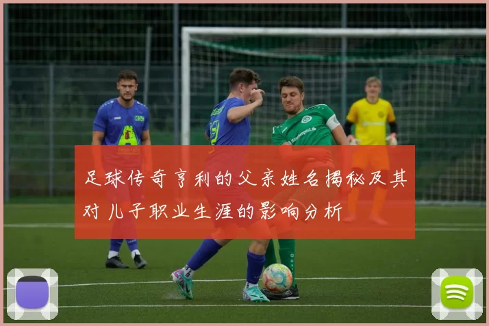 足球传奇亨利的父亲姓名揭秘及其对儿子职业生涯的影响分析