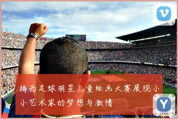 梅西足球明星儿童绘画大赛展现小小艺术家的梦想与激情