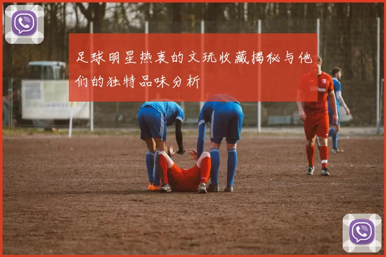 足球明星热衷的文玩收藏揭秘与他们的独特品味分析