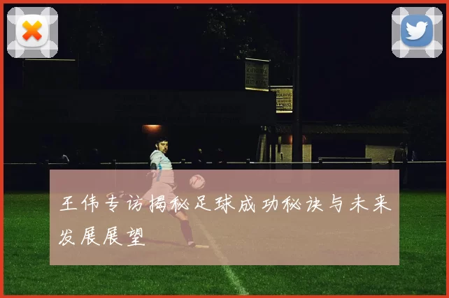 王伟专访揭秘足球成功秘诀与未来发展展望