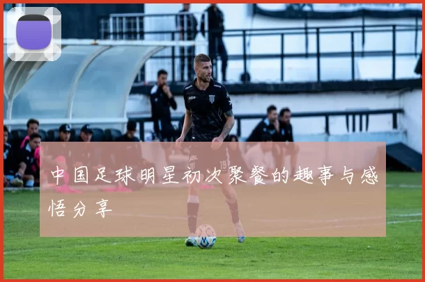 中国足球明星初次聚餐的趣事与感悟分享