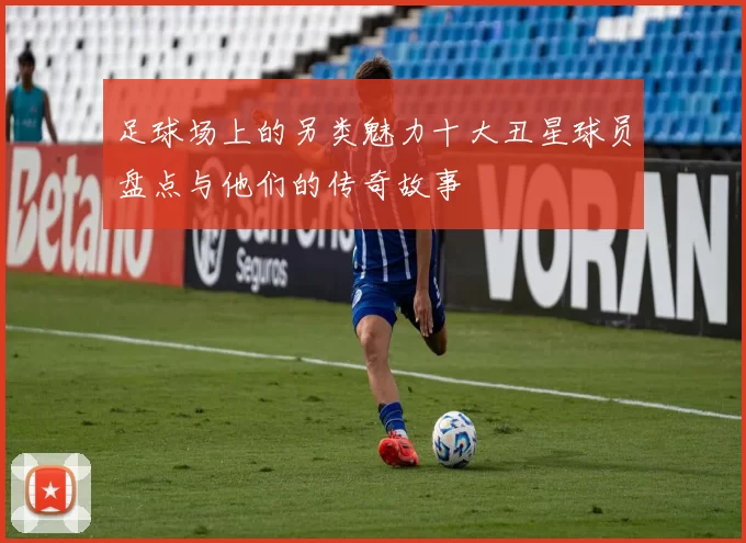 足球场上的另类魅力十大丑星球员盘点与他们的传奇故事