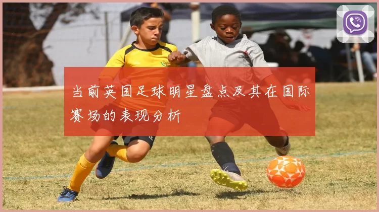 当前英国足球明星盘点及其在国际赛场的表现分析