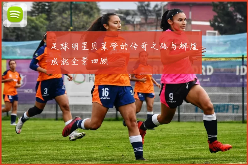 足球明星贝莱登的传奇之路与辉煌成就全景回顾