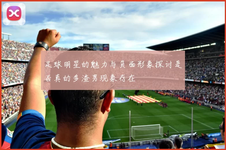 足球明星的魅力与负面形象探讨是否真的多渣男现象存在