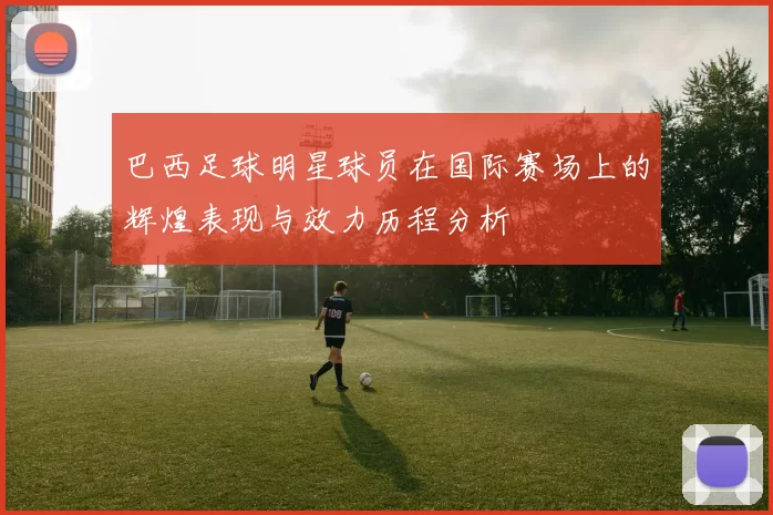 巴西足球明星球员在国际赛场上的辉煌表现与效力历程分析