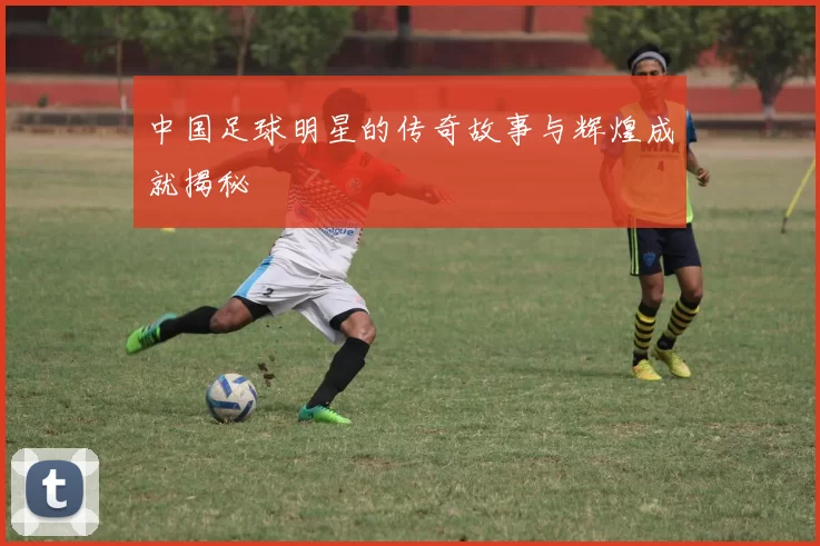 中国足球明星的传奇故事与辉煌成就揭秘