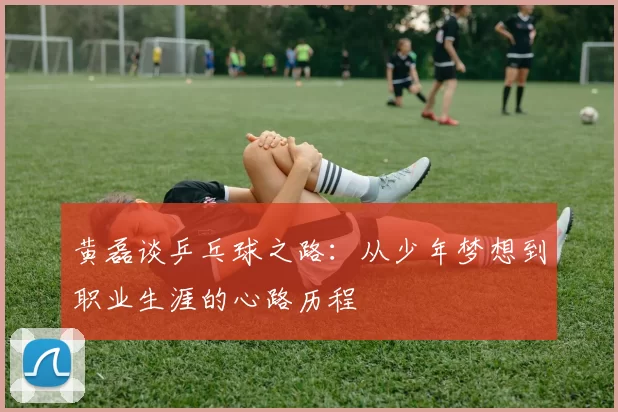 黄磊谈乒乓球之路：从少年梦想到职业生涯的心路历程
