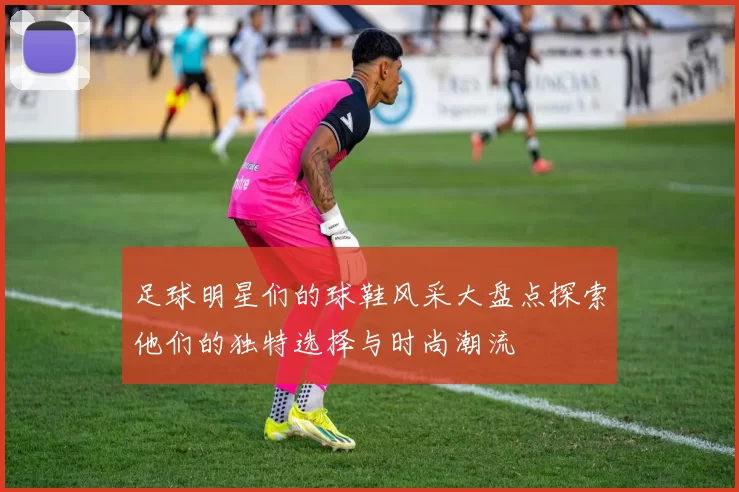 足球明星们的球鞋风采大盘点探索他们的独特选择与时尚潮流