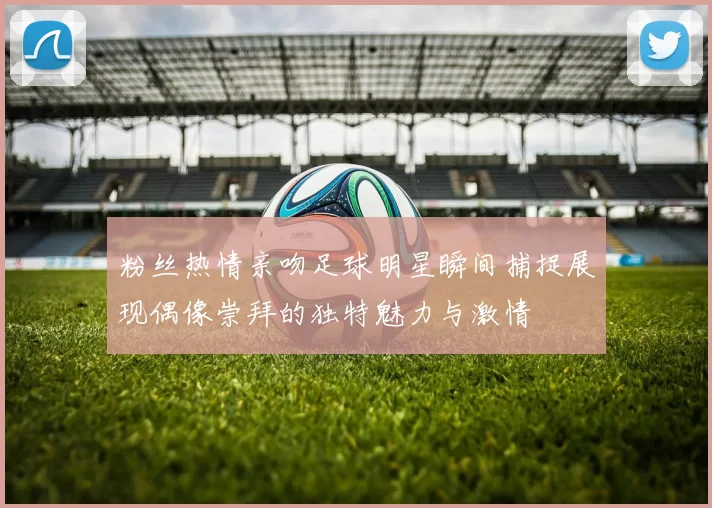 粉丝热情亲吻足球明星瞬间捕捉展现偶像崇拜的独特魅力与激情