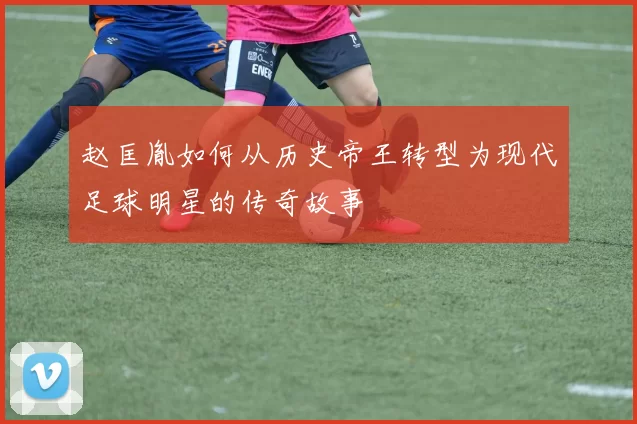 赵匡胤如何从历史帝王转型为现代足球明星的传奇故事