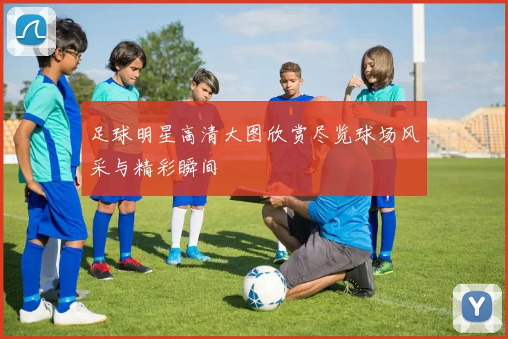 足球明星高清大图欣赏尽览球场风采与精彩瞬间