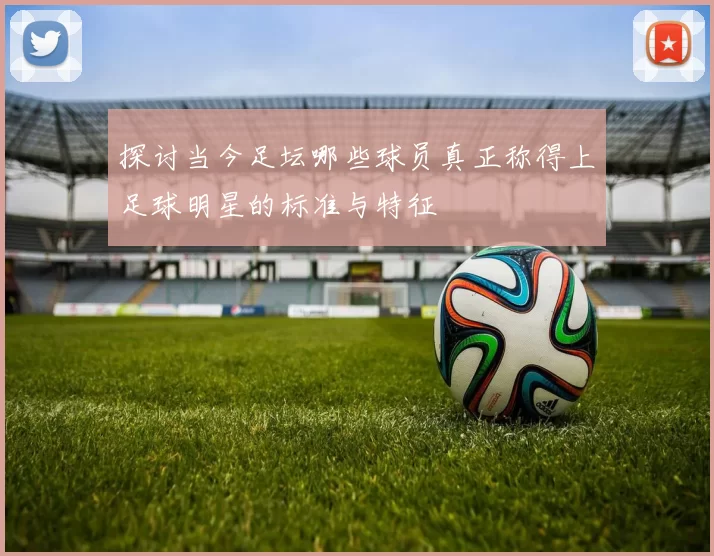 探讨当今足坛哪些球员真正称得上足球明星的标准与特征