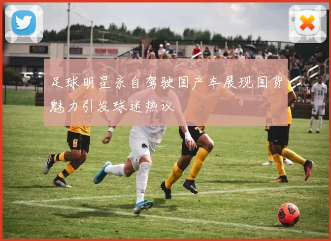 足球明星亲自驾驶国产车展现国货魅力引发球迷热议