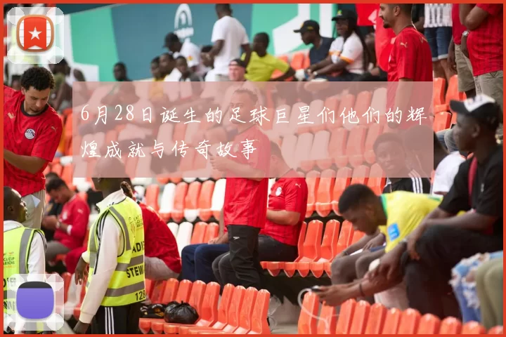6月28日诞生的足球巨星们他们的辉煌成就与传奇故事