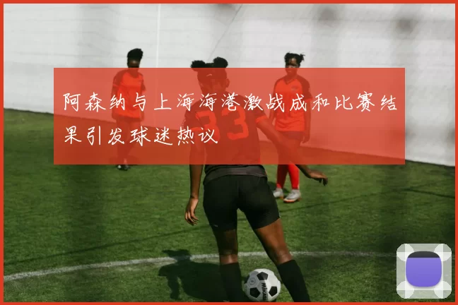阿森纳与上海海港激战成和比赛结果引发球迷热议