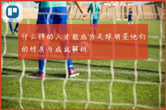 什么样的人才能成为足球明星他们的特质与成就解析