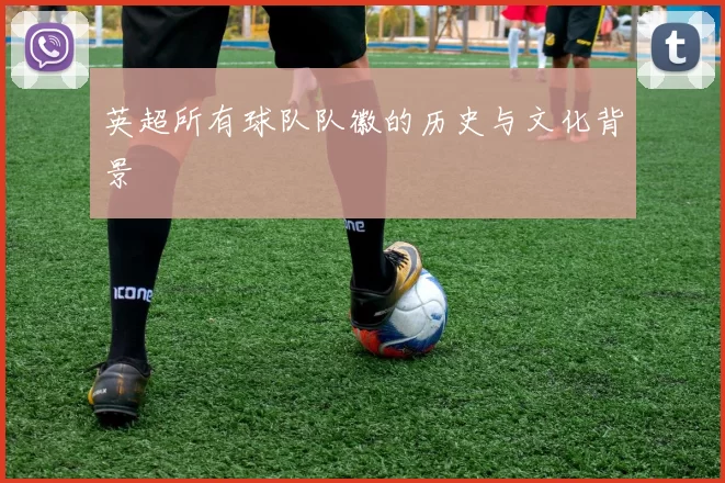 英超所有球队队徽的历史与文化背景