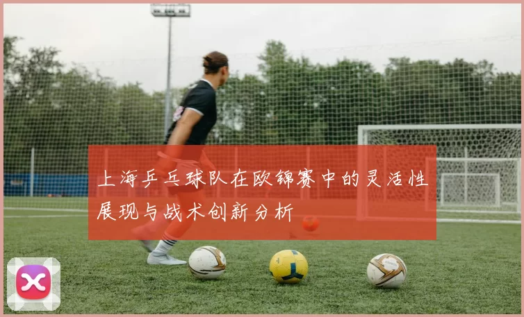 上海乒乓球队在欧锦赛中的灵活性展现与战术创新分析