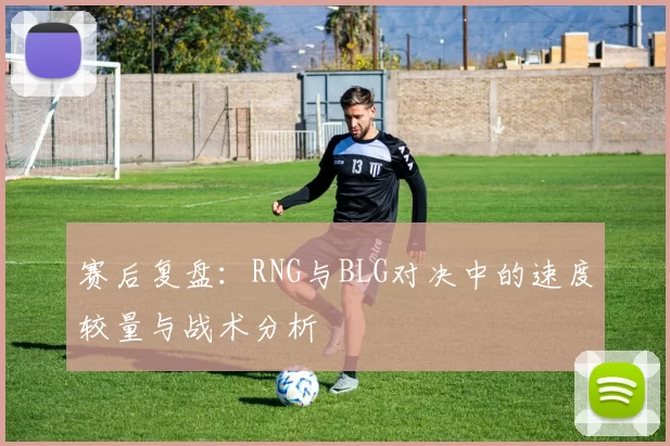 赛后复盘：RNG与BLG对决中的速度较量与战术分析