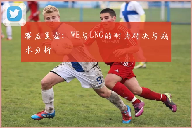 赛后复盘：WE与LNG的耐力对决与战术分析