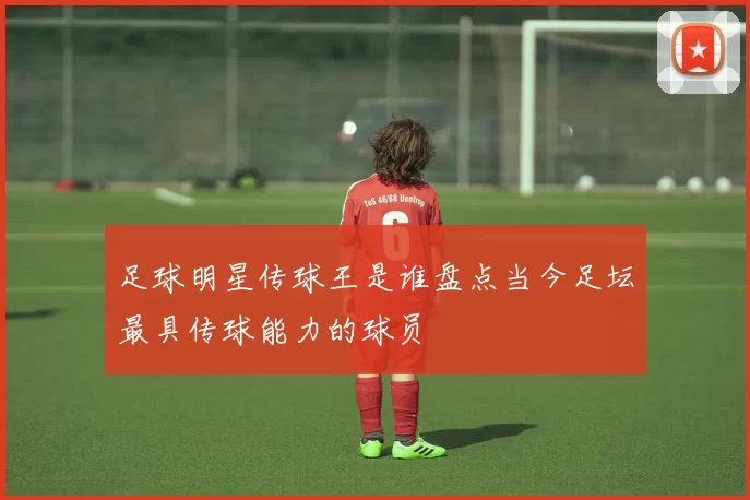 足球明星传球王是谁盘点当今足坛最具传球能力的球员
