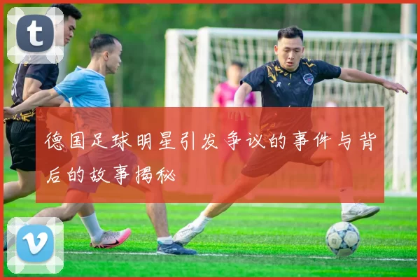 德国足球明星引发争议的事件与背后的故事揭秘