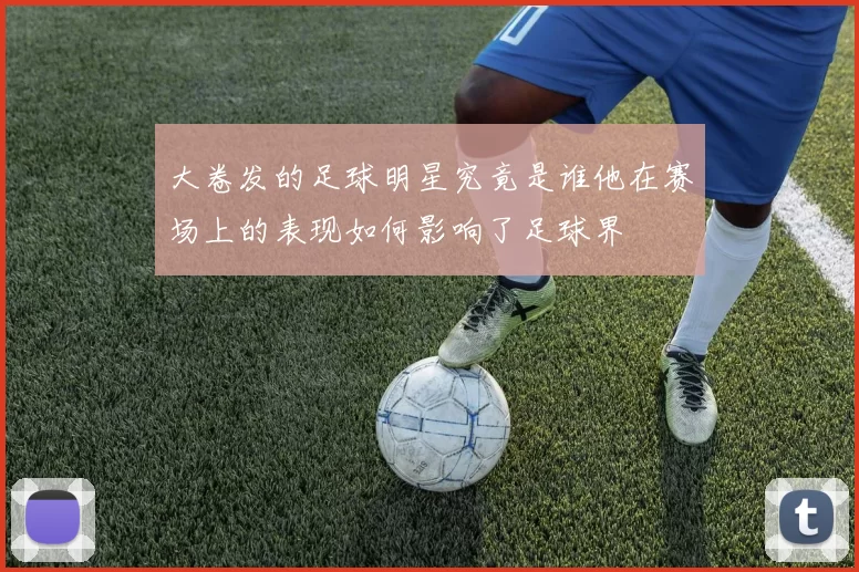 大卷发的足球明星究竟是谁他在赛场上的表现如何影响了足球界