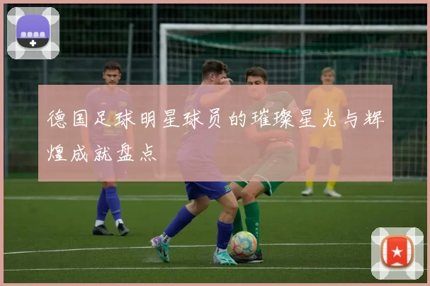 德国足球明星球员的璀璨星光与辉煌成就盘点