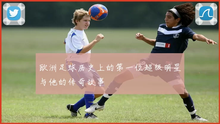 欧洲足球历史上的第一位超级明星与他的传奇故事