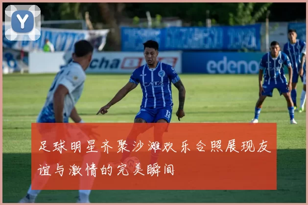 足球明星齐聚沙滩欢乐合照展现友谊与激情的完美瞬间