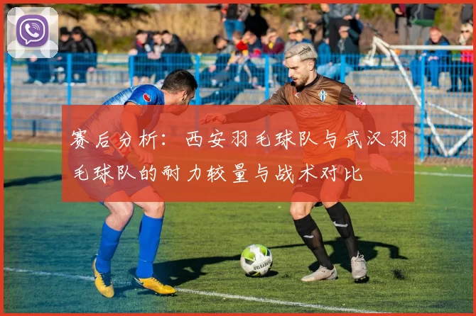 赛后分析：西安羽毛球队与武汉羽毛球队的耐力较量与战术对比