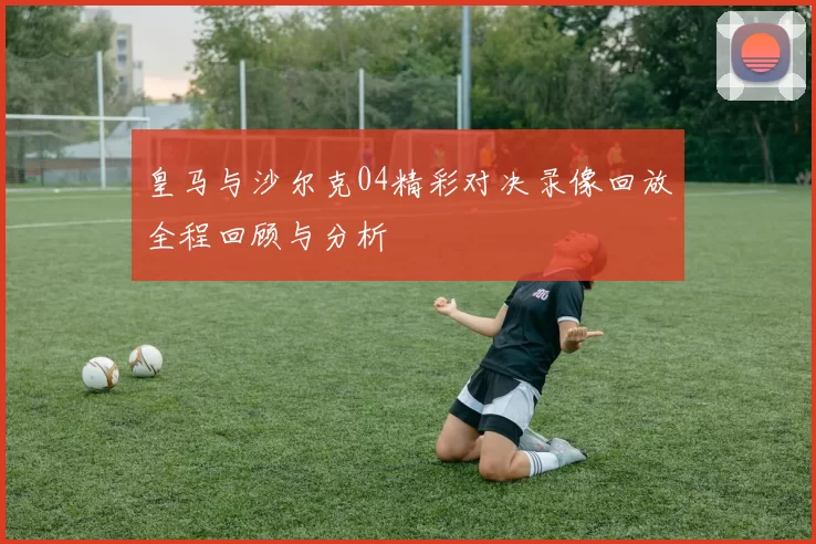 皇马与沙尔克04精彩对决录像回放全程回顾与分析