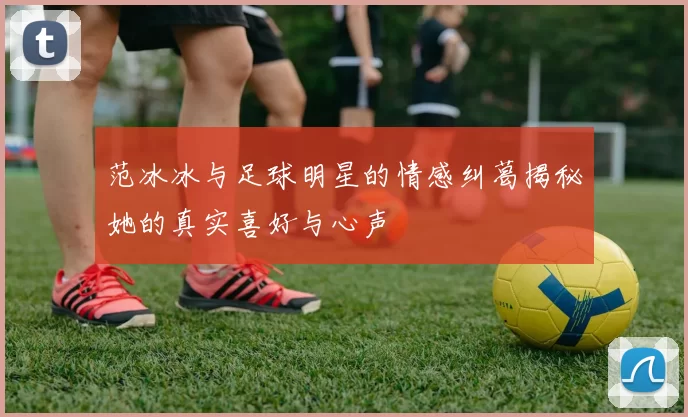 范冰冰与足球明星的情感纠葛揭秘她的真实喜好与心声