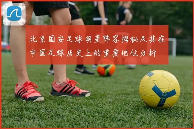 北京国安足球明星阵容揭秘及其在中国足球历史上的重要地位分析