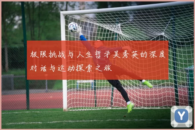 极限挑战与人生哲学吴秀英的深度对话与运动探索之旅