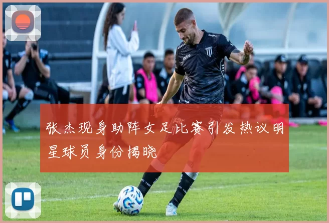 张杰现身助阵女足比赛引发热议明星球员身份揭晓