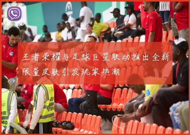 王者荣耀与足球巨星联动推出全新限量皮肤引发玩家热潮