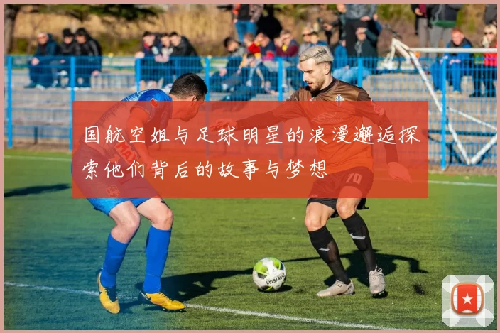 国航空姐与足球明星的浪漫邂逅探索他们背后的故事与梦想