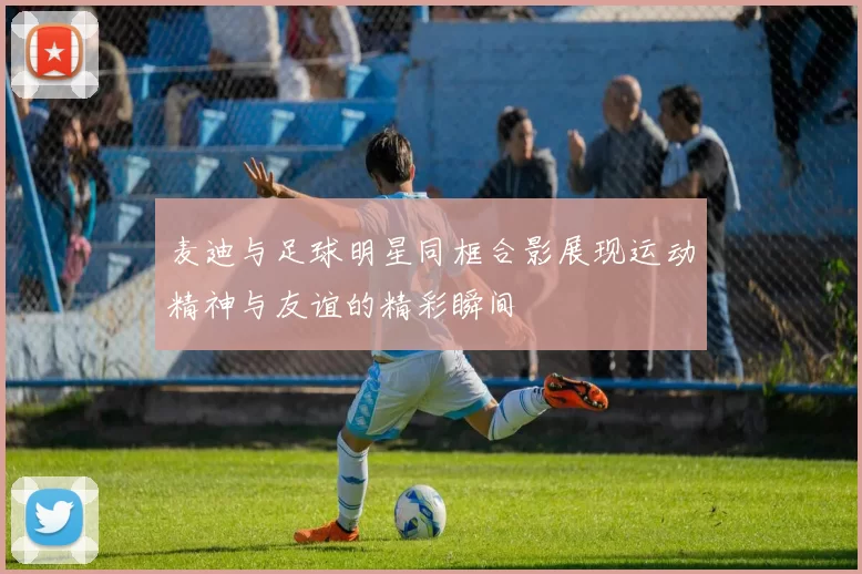 麦迪与足球明星同框合影展现运动精神与友谊的精彩瞬间