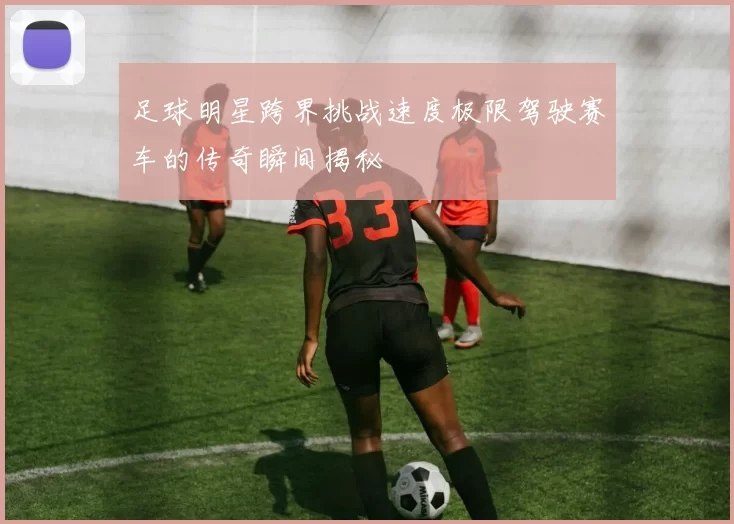 足球明星跨界挑战速度极限驾驶赛车的传奇瞬间揭秘