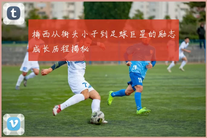 梅西从街头小子到足球巨星的励志成长历程揭秘