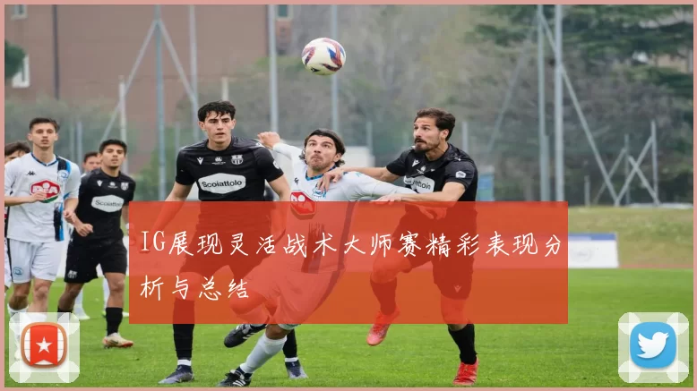 IG展现灵活战术大师赛精彩表现分析与总结
